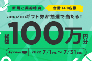 新規ご契約特典 合計141名様 amazonギフト券が抽選で当たる！ 総額100万円分 キャンペーン期間 2022 7/1 Fri. ～ 7/31 Sun.