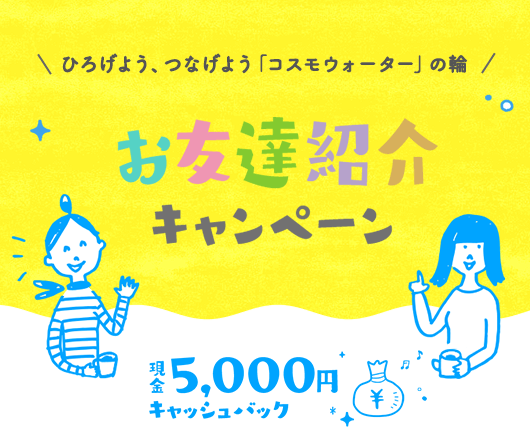 ひろげよう、つなげよう「コスモウォーター」の輪 お友達紹介キャンペーン 現金5,000円キャッシュバック