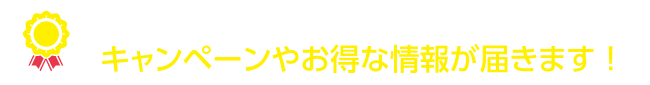 登録するだけで、キャンペーンやオトクな情報が届きます！