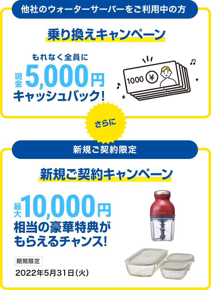 【他社のウォーターサーバーをご利用中の方】乗り換えキャンペーン もれなく全員に現金5,000円キャッシュバック！ さらに【新規ご契約限定】新規ご契約キャンペーン 最大10,000円相当の豪華特典がもらえるチャンス！